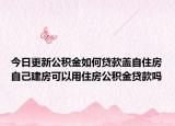 今日更新公積金如何貸款蓋自住房自己建房可以用住房公積金貸款嗎