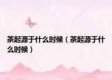 茶起源于什么時候（茶起源于什么時候）
