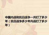 中國(guó)內(nèi)戰(zhàn)和抗日戰(zhàn)爭(zhēng)一共打了多少年（抗日戰(zhàn)爭(zhēng)多少年內(nèi)戰(zhàn)打了多少年）