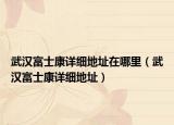 武漢富士康詳細地址在哪里（武漢富士康詳細地址）