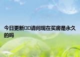今日更新??請問現(xiàn)在買房是永久的嗎
