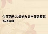今日更新??請問辦房產(chǎn)證需要哪些材料呢
