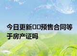 今日更新??預(yù)售合同等于房產(chǎn)證嗎