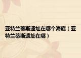 亞特蘭蒂斯遺址在哪個(gè)海底（亞特蘭蒂斯遺址在哪）