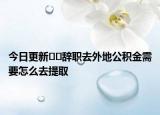 今日更新??辭職去外地公積金需要怎么去提取
