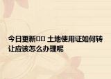今日更新?? 土地使用證如何轉(zhuǎn)讓應(yīng)該怎么辦理呢