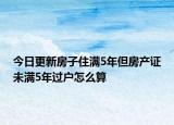 今日更新房子住滿5年但房產(chǎn)證未滿5年過戶怎么算