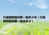 行道樹種植間距一般多少米（行道樹種植間距一般是多少）