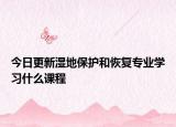 今日更新濕地保護和恢復(fù)專業(yè)學(xué)習(xí)什么課程
