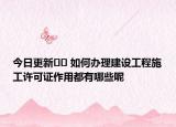 今日更新?? 如何辦理建設(shè)工程施工許可證作用都有哪些呢