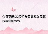 今日更新??公積金買房怎么弄哪位能詳細(xì)說(shuō)說(shuō)