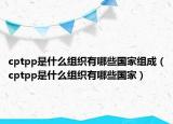 cptpp是什么組織有哪些國家組成（cptpp是什么組織有哪些國家）