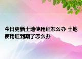 今日更新土地使用證怎么辦 土地使用證到期了怎么辦