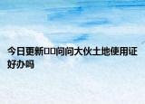 今日更新??問(wèn)問(wèn)大伙土地使用證好辦嗎