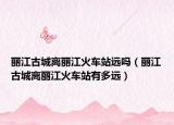 麗江古城離麗江火車站遠嗎（麗江古城離麗江火車站有多遠）