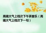 高端大氣上檔次下午茶音樂（高端大氣上檔次下一句）