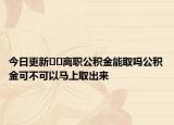 今日更新??離職公積金能取嗎公積金可不可以馬上取出來
