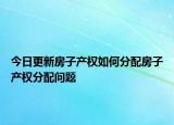 今日更新房子產(chǎn)權(quán)如何分配房子產(chǎn)權(quán)分配問題