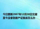 今日更新2007年12月30日交房至今沒拿到房產(chǎn)證我該怎么辦