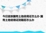 今日更新國(guó)有土地使用證怎么辦 國(guó)有土地使用證到期后怎么辦