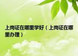 上崗證在哪里學好（上崗證在哪里辦理）