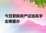 今日更新房產(chǎn)證加名字去哪里辦