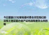 今日更新??宅基地是村委會買給我們的沒有土地證能辦房產(chǎn)證嗎流程是怎么樣的呢