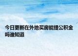 今日更新在外地買(mǎi)房能提公積金嗎誰(shuí)知道