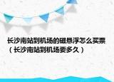 長沙南站到機場的磁懸浮怎么買票（長沙南站到機場要多久）