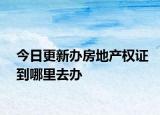 今日更新辦房地產(chǎn)權證到哪里去辦