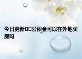 今日更新??公積金可以在外地買房嗎