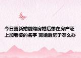 今日更新婚前購房婚后想在房產(chǎn)證上加老婆的名字 離婚后房子怎么辦