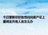今日更新您好我想問問房產(chǎn)證上要減去共有人該怎么辦