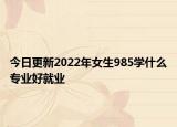 今日更新2022年女生985學什么專業(yè)好就業(yè)