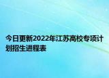 今日更新2022年江蘇高校專項計劃招生進(jìn)程表