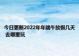 今日更新2022年年端午放假幾天 去哪里玩
