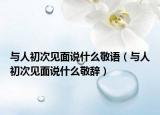 與人初次見面說什么敬語（與人初次見面說什么敬辭）
