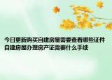 今日更新購買自建房屋需要查看哪些證件自建房屋辦理房產(chǎn)證需要什么手續(xù)