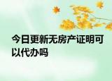 今日更新無房產(chǎn)證明可以代辦嗎
