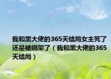 我和黑大佬的365天結(jié)局女主死了還是被綁架了（我和黑大佬的365天結(jié)局）