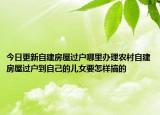 今日更新自建房屋過戶哪里辦理農(nóng)村自建房屋過戶到自己的兒女要怎樣搞的
