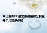 今日更新??通常來說住房公積金每個(gè)月交多少錢