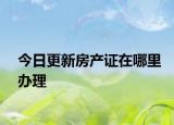 今日更新房產(chǎn)證在哪里辦理