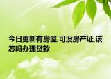 今日更新有房屋,可沒房產(chǎn)證,該怎嗎辦理貸款