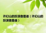 許幻山的扮演者是誰（許幻山的扮演者是誰）
