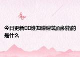 今日更新??誰(shuí)知道建筑面積指的是什么