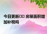 今日更新?? 房屋面積增加補稅嗎