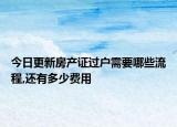 今日更新房產(chǎn)證過戶需要哪些流程,還有多少費用