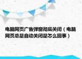 電腦網(wǎng)頁廣告彈窗徹底關(guān)閉（電腦網(wǎng)頁總是自動關(guān)閉是怎么回事）