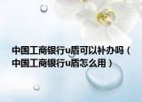 中國工商銀行u盾可以補(bǔ)辦嗎（中國工商銀行u盾怎么用）